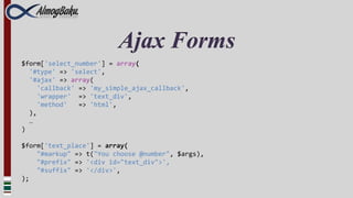 Ajax Forms
$form['select_number'] = array(
  '#type' => 'select',
  '#ajax' => array(
     'callback' => 'my_simple_ajax_callback',
     'wrapper' => 'text_div',
     'method'   => 'html',
  ),
  …
)

$form['text_place'] = array(
    "#markup" => t("You choose @number", $args),
    "#prefix" => '<div id="text_div">',
    "#suffix" => '</div>',
);
 