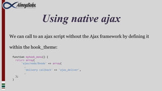 Using native ajax
We can call to an ajax script without the Ajax framework by defining it

within the hook_theme:

 function myhook_menu() {
   return array(
       'ajax/node/%node' => array(
         …
         'delivery callback' => 'ajax_deliver',
         …
   );
 )
 