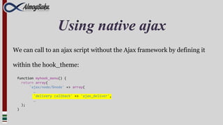 Using native ajax
We can call to an ajax script without the Ajax framework by defining it

within the hook_theme:

 function myhook_menu() {
   return array(
       'ajax/node/%node' => array(
         …
         'delivery callback' => 'ajax_deliver',
         …
   );
 )
 