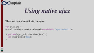 Using native ajax
Then we can access it via the Ajax:

var ajax_url =
Drupal.settings.basePath+Drupal.encodePath("ajax/node/11");

$.getJSON(ajax_url, function(json) {
  var data=json[1]['data'];
}
 
