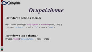 Drupal.theme
How do we define a theme?

Dupal.theme.prototype.displayName = function(name, url) {
  return '<a href="' + url + '">' + name + '</a>';
}


How do we use a theme?
Drupal.theme('displayName', name, url);
 