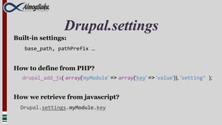 Drupal.settings
Built-in settings:
   base_path, pathPrefix …


How to define from PHP?
  drupal_add_js( array('myModule' => array('key' => 'value')), 'setting’ );


How we retrieve from javascript?
  Drupal.settings.myModule.key
 