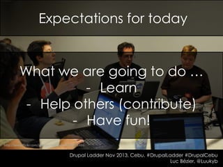 Expectations for today

What we are going to do …
- Learn
- Help others (contribute)
- Have fun!
http://www.flickr.com/photos/ceardach/4549971486

Drupal Ladder Nov 2013, Cebu. #DrupalLadder #DrupalCebu
Luc Bézier, @Luukyb

 