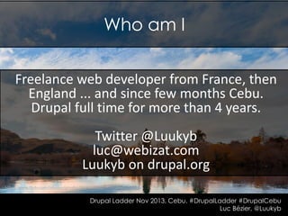 Who am I
Freelance web developer from France, then
England ... and since few months Cebu.
Drupal full time for more than 4 years.
Twitter @Luukyb
luc@webizat.com
Luukyb on drupal.org
http://www.flickr.com/photos/grusha/9574231032

Drupal Ladder Nov 2013, Cebu. #DrupalLadder #DrupalCebu
Luc Bézier, @Luukyb

 
