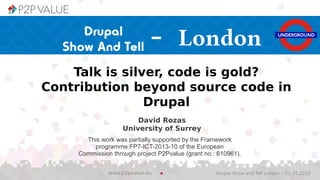 David Rozas
University of Surrey
Drupal Show and Tell London – 21.05.2015www.p2pvalue.eu
This work was partially supported by the Framework
programme FP7-ICT-2013-10 of the European
Commission through project P2Pvalue (grant no.: 610961).
Talk is silver, code is gold?
Contribution beyond source code in
Drupal
- London
 
