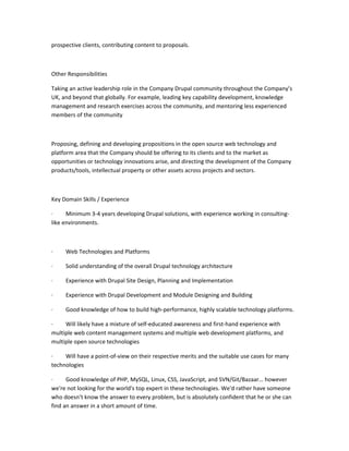 prospective clients, contributing content to proposals.



Other Responsibilities

Taking an active leadership role in the Company Drupal community throughout the Company’s
UK, and beyond that globally. For example, leading key capability development, knowledge
management and research exercises across the community, and mentoring less experienced
members of the community



Proposing, defining and developing propositions in the open source web technology and
platform area that the Company should be offering to its clients and to the market as
opportunities or technology innovations arise, and directing the development of the Company
products/tools, intellectual property or other assets across projects and sectors.



Key Domain Skills / Experience

·     Minimum 3-4 years developing Drupal solutions, with experience working in consulting-
like environments.



·    Web Technologies and Platforms

·    Solid understanding of the overall Drupal technology architecture

·    Experience with Drupal Site Design, Planning and Implementation

·    Experience with Drupal Development and Module Designing and Building

·    Good knowledge of how to build high-performance, highly scalable technology platforms.

·    Will likely have a mixture of self-educated awareness and first-hand experience with
multiple web content management systems and multiple web development platforms, and
multiple open source technologies

·    Will have a point-of-view on their respective merits and the suitable use cases for many
technologies

·     Good knowledge of PHP, MySQL, Linux, CSS, JavaScript, and SVN/Git/Bazaar… however
we're not looking for the world's top expert in these technologies. We'd rather have someone
who doesn’t know the answer to every problem, but is absolutely confident that he or she can
find an answer in a short amount of time.
 