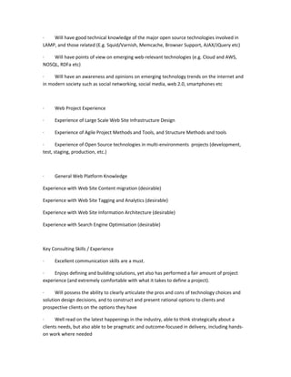 ·   Will have good technical knowledge of the major open source technologies involved in
LAMP, and those related (E.g. Squid/Varnish, Memcache, Browser Support, AJAX/JQuery etc)

·   Will have points of view on emerging web-relevant technologies (e.g. Cloud and AWS,
NOSQL, RDFa etc)

·    Will have an awareness and opinions on emerging technology trends on the internet and
in modern society such as social networking, social media, web 2.0, smartphones etc



·    Web Project Experience

·    Experience of Large Scale Web Site Infrastructure Design

·    Experience of Agile Project Methods and Tools, and Structure Methods and tools

·      Experience of Open Source technologies in multi-environments projects (development,
test, staging, production, etc.)



·    General Web Platform Knowledge

Experience with Web Site Content migration (desirable)

Experience with Web Site Tagging and Analytics (desirable)

Experience with Web Site Information Architecture (desirable)

Experience with Search Engine Optimisation (desirable)



Key Consulting Skills / Experience

·    Excellent communication skills are a must.

·    Enjoys defining and building solutions, yet also has performed a fair amount of project
experience (and extremely comfortable with what it takes to define a project).

·     Will possess the ability to clearly articulate the pros and cons of technology choices and
solution design decisions, and to construct and present rational options to clients and
prospective clients on the options they have

·     Well read on the latest happenings in the industry, able to think strategically about a
clients needs, but also able to be pragmatic and outcome-focused in delivery, including hands-
on work where needed
 