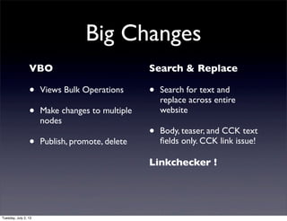 Big Changes
VBO
• Views Bulk Operations
• Make changes to multiple
nodes
• Publish, promote, delete
Search & Replace
• Search for text and
replace across entire
website
• Body, teaser, and CCK text
ﬁelds only. CCK link issue!
Linkchecker !
Tuesday, July 2, 13
 