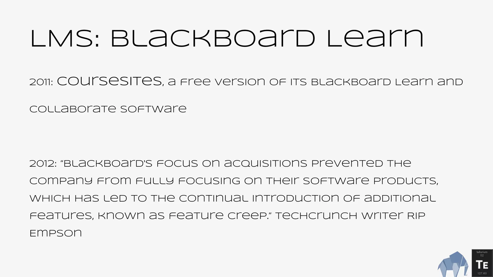 LMS: blackboard Learn
2011: CourseSites, a free version of its Blackboard Learn and
Collaborate software
2012: “Blackboard's focus on acquisitions prevented the
company from fully focusing on their software products,
which has led to the continual introduction of additional
features, known as feature creep.” TechCrunch writer Rip
Empson
 