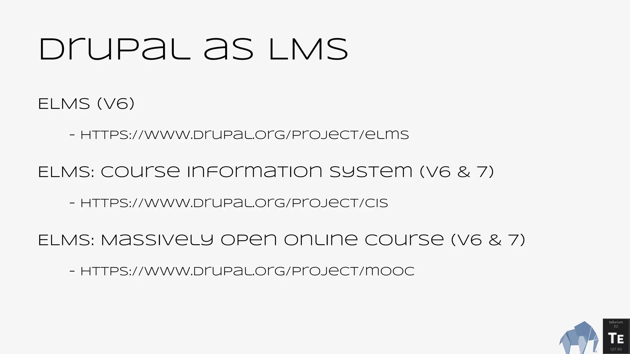 Drupal as LMS
ELMS (v6)
- https://www.drupal.org/project/elms
ELMS: Course Information System (v6 & 7)
- https://www.drupal.org/project/cis
ELMS: Massively Open Online Course (v6 & 7)
- https://www.drupal.org/project/mooc
 