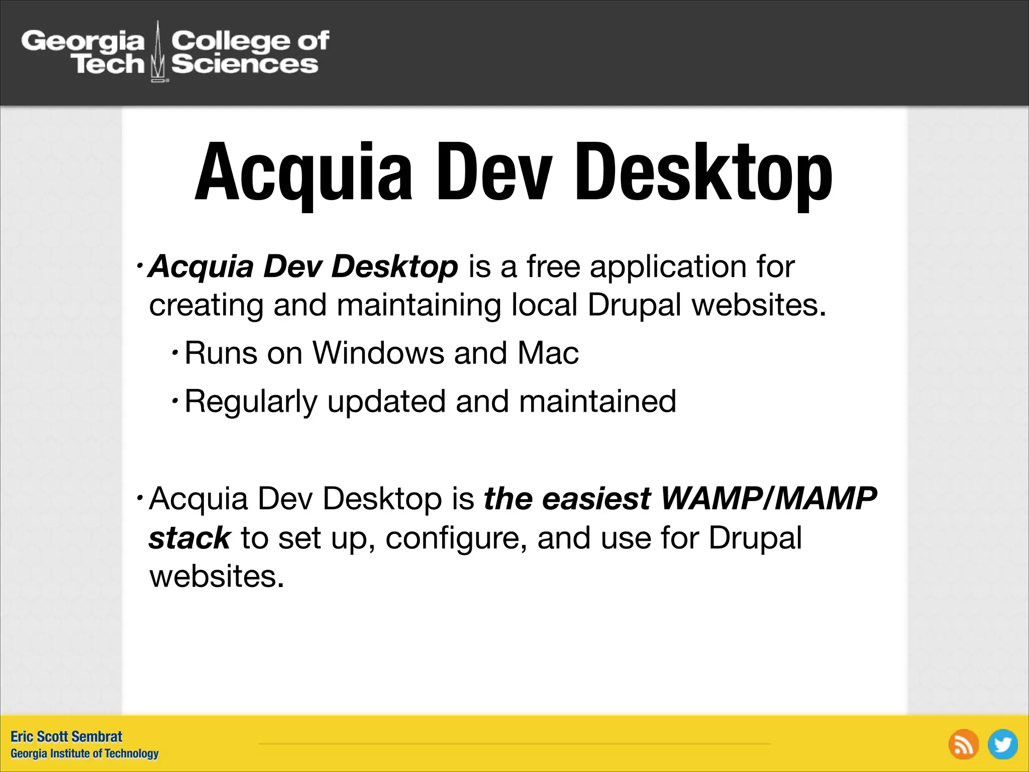 Acquia Dev Desktop • Acquia Dev Desktop is a free application for creating and maintaining local Drupal websites. • Runs on Windows and Mac • Regularly updated and maintained ! Dev Desktop is the easiest WAMP/MAMP stack to set up, conﬁgure, and use for Drupal websites. • Acquia Eric Scott Sembrat Georgia Institute of Technology 