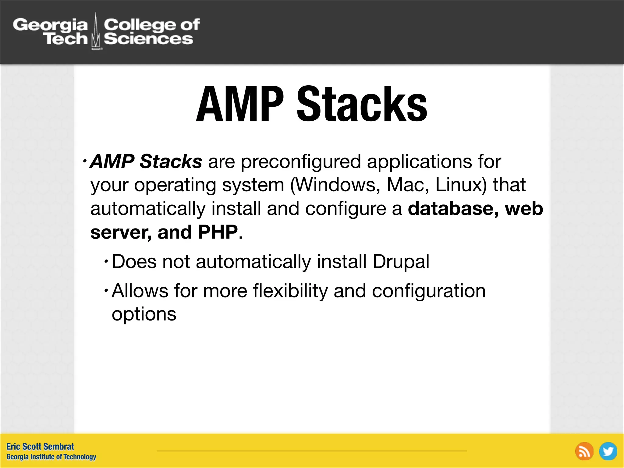 AMP Stacks • AMP Stacks are preconﬁgured applications for your operating system (Windows, Mac, Linux) that automatically install and conﬁgure a database, web server, and PHP. • Does not automatically install Drupal • Allows for more ﬂexibility and conﬁguration options Eric Scott Sembrat Georgia Institute of Technology 