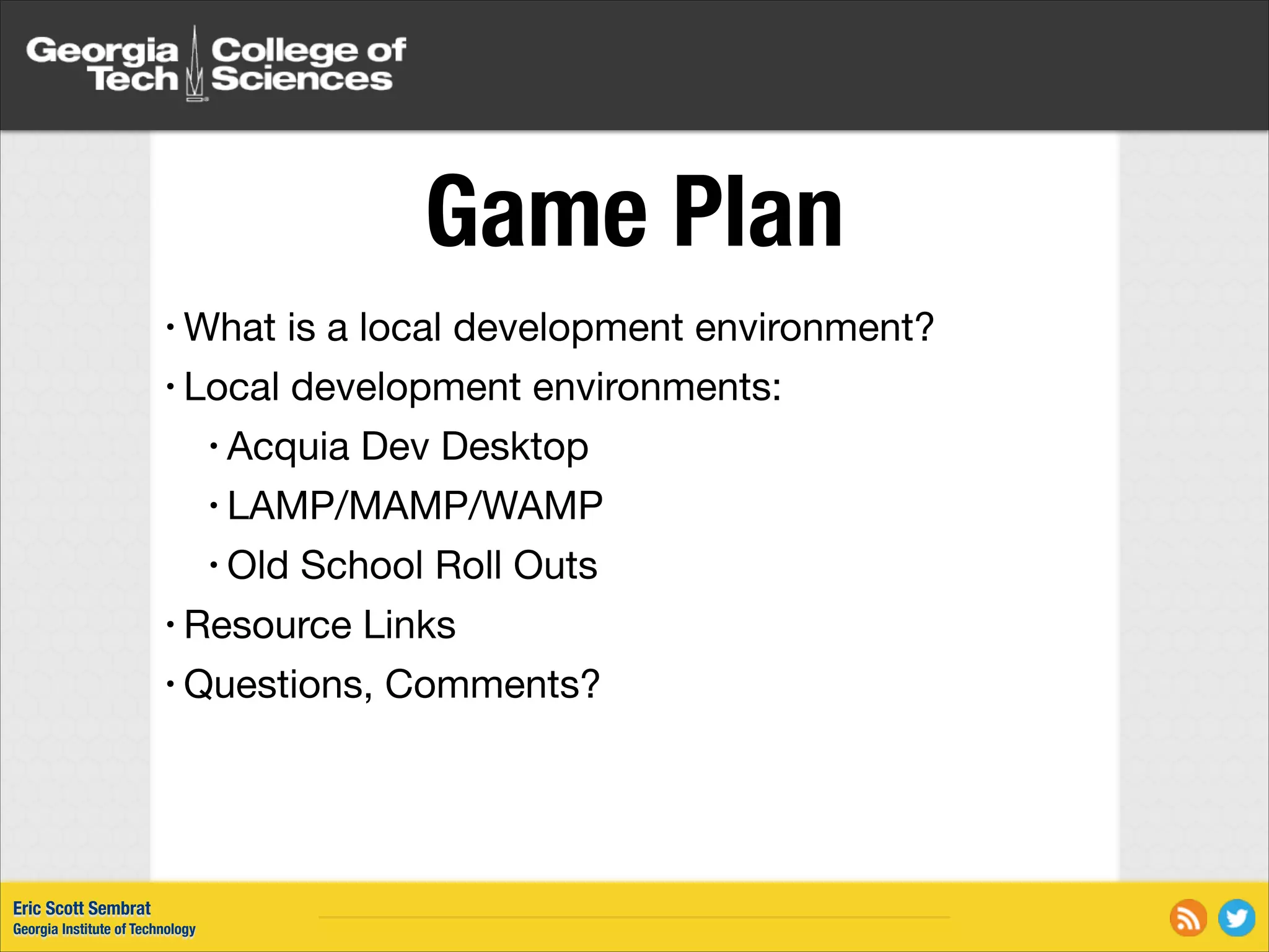 Game Plan • What is a local development environment? • Local development environments: • Acquia Dev Desktop • LAMP/MAMP/WAMP • Old School Roll Outs • Resource Links • Questions, Comments? Eric Scott Sembrat Georgia Institute of Technology 
