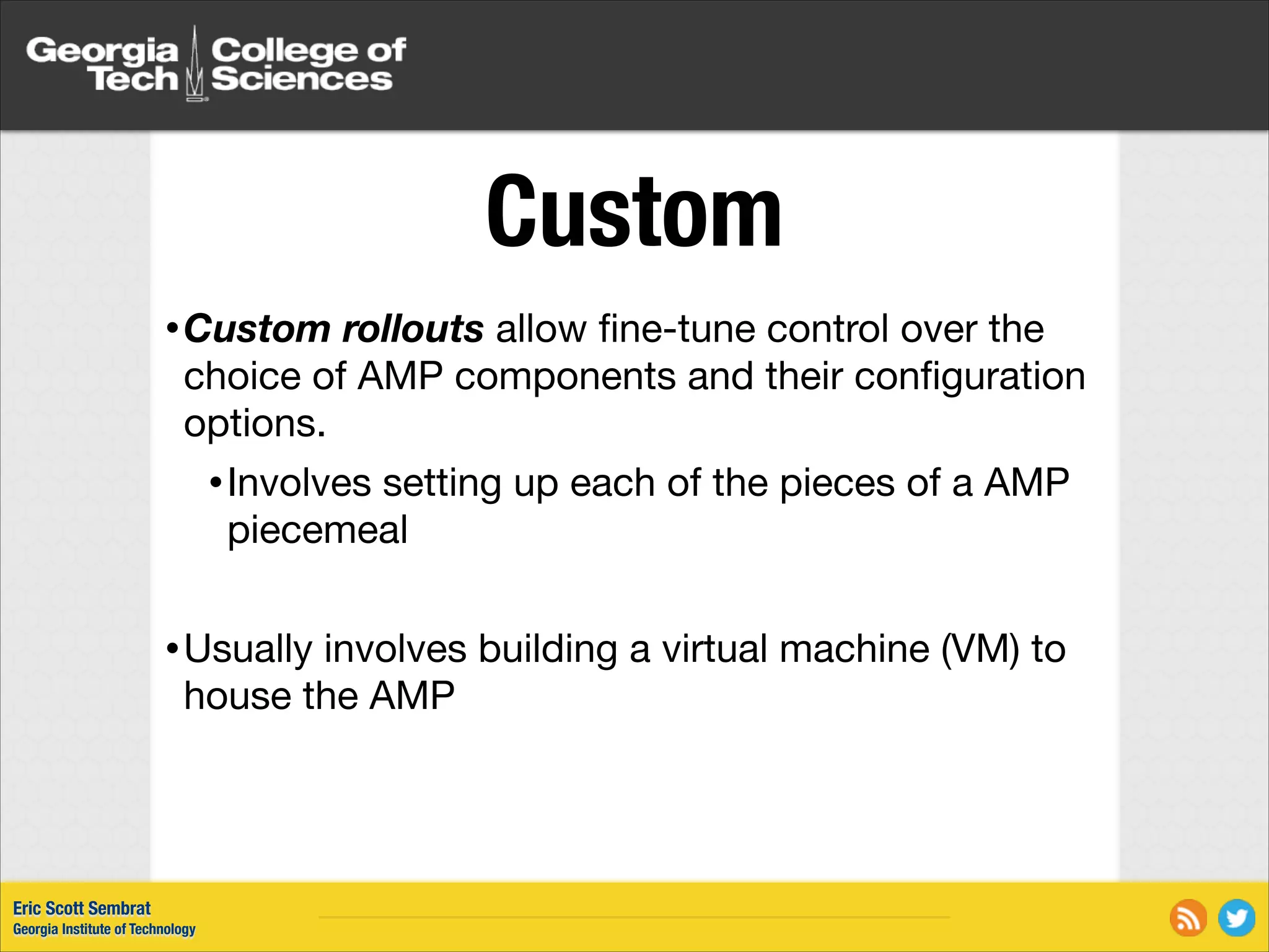Custom • Custom rollouts allow ﬁne-tune control over the choice of AMP components and their conﬁguration options. • Involves setting up each of the pieces of a AMP piecemeal ! • Usually involves building a virtual machine (VM) to house the AMP Eric Scott Sembrat Georgia Institute of Technology 