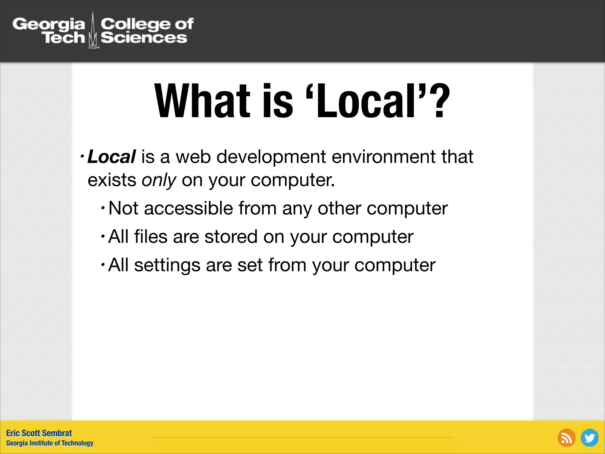 What is ‘Local’? • Local is a web development environment that exists only on your computer. • Not accessible from any other computer • All ﬁles are stored on your computer • All settings are set from your computer Eric Scott Sembrat Georgia Institute of Technology 