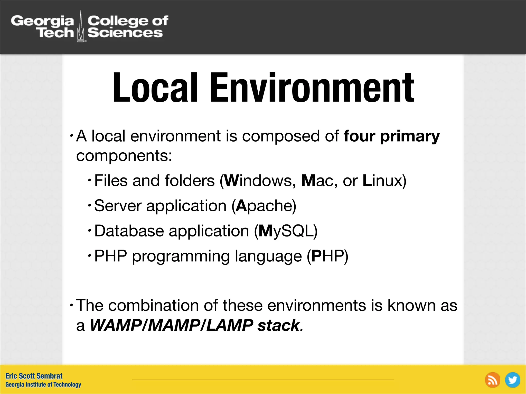 Local Environment local environment is composed of four primary components: •A • Files and folders (Windows, Mac, or Linux) • Server application (Apache) • Database • PHP application (MySQL) programming language (PHP) ! • The combination of these environments is known as a WAMP/MAMP/LAMP stack. Eric Scott Sembrat Georgia Institute of Technology 