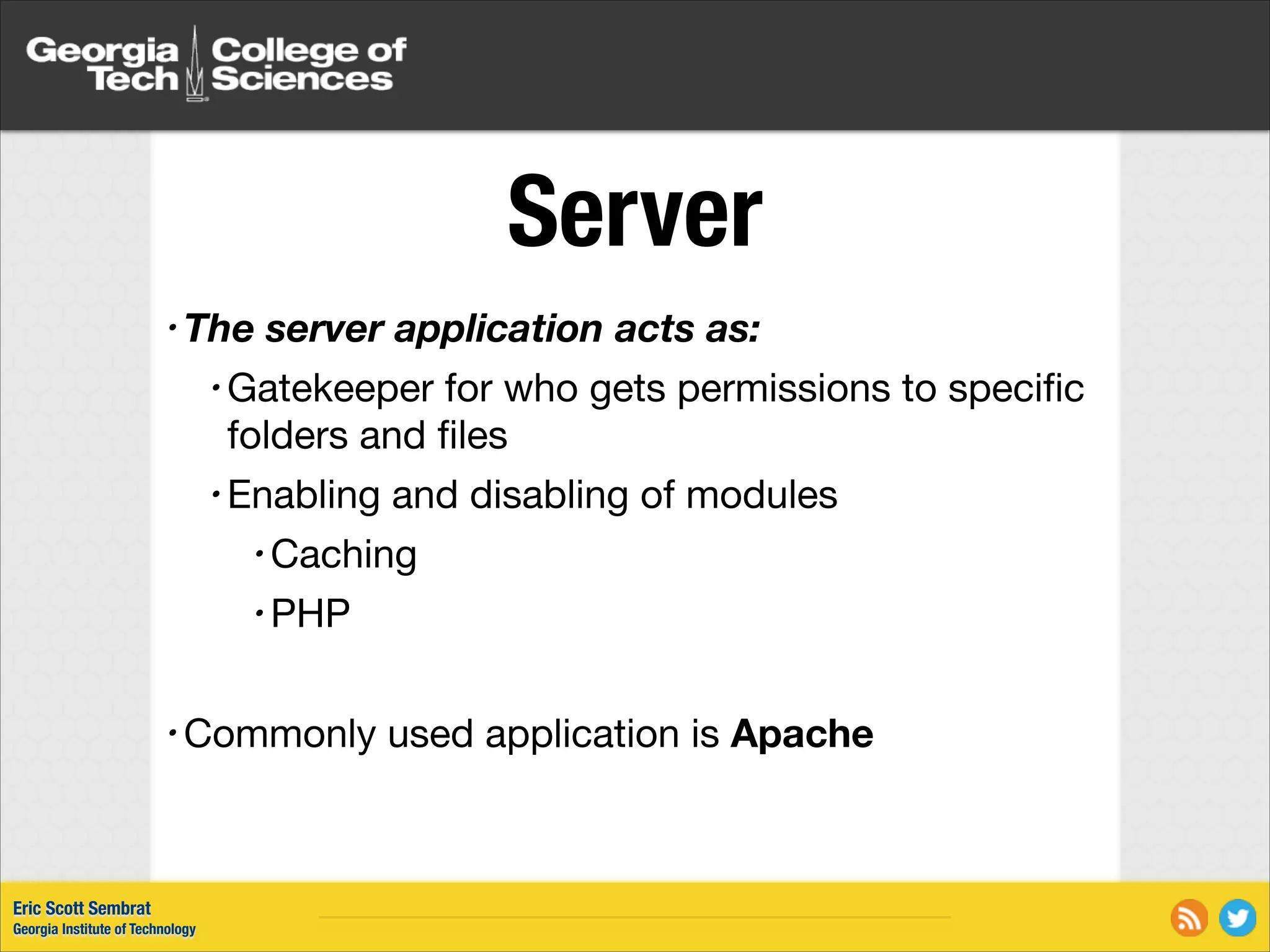 Server • The server application acts as: • Gatekeeper for who gets permissions to speciﬁc folders and ﬁles • Enabling and disabling of modules • Caching • PHP ! • Commonly Eric Scott Sembrat Georgia Institute of Technology used application is Apache 