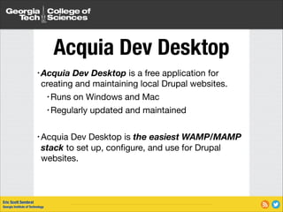 Acquia Dev Desktop
• Acquia

Dev Desktop is a free application for
creating and maintaining local Drupal websites.

• Runs on Windows and Mac

• Regularly updated and maintained

!

Dev Desktop is the easiest WAMP/MAMP
stack to set up, conﬁgure, and use for Drupal
websites.

• Acquia

Eric Scott Sembrat
Georgia Institute of Technology

 