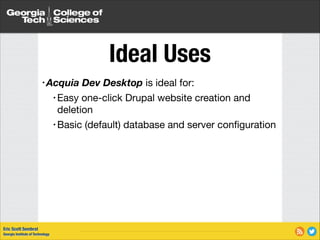 Ideal Uses
• Acquia
• Easy

Dev Desktop is ideal for:


one-click Drupal website creation and
deletion

• Basic (default) database and server conﬁguration

Eric Scott Sembrat
Georgia Institute of Technology

 