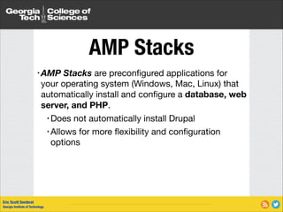 AMP Stacks
• AMP

Stacks are preconﬁgured applications for
your operating system (Windows, Mac, Linux) that
automatically install and conﬁgure a database, web
server, and PHP. 

• Does

not automatically install Drupal

• Allows for more ﬂexibility and conﬁguration
options

Eric Scott Sembrat
Georgia Institute of Technology

 