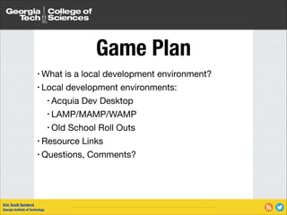 Game Plan
• What

is a local development environment?

• Local development environments:

• Acquia Dev Desktop

• LAMP/MAMP/WAMP

• Old School Roll Outs

• Resource Links

• Questions, Comments?

Eric Scott Sembrat
Georgia Institute of Technology

 
