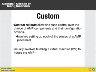 Custom
• Custom

rollouts allow ﬁne-tune control over the
choice of AMP components and their conﬁguration
options.

• Involves setting up each of the pieces of a AMP
piecemeal

!

• Usually

involves building a virtual machine (VM) to
house the AMP

Eric Scott Sembrat
Georgia Institute of Technology

 