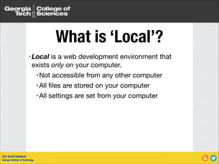 What is ‘Local’?
• Local

is a web development environment that
exists only on your computer.

• Not accessible from any other computer

• All ﬁles are stored on your computer

• All settings are set from your computer

Eric Scott Sembrat
Georgia Institute of Technology

 