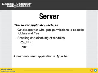 Server
• The

server application acts as:


• Gatekeeper

for who gets permissions to speciﬁc
folders and ﬁles

• Enabling and disabling of modules

• Caching

• PHP

!
• Commonly

Eric Scott Sembrat
Georgia Institute of Technology

used application is Apache

 
