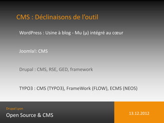 CMS : Déclinaisons de l’outil

        WordPress : Usine à blog - Mu (µ) intégré au cœur


        Joomla!: CMS


        Drupal : CMS, RSE, GED, framework


        TYPO3 : CMS (TYPO3), FrameWork (FLOW), ECMS (NEOS)


Drupal Lyon

Open Source & CMS                                           13.12.2012
 