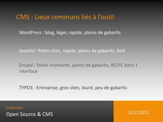 CMS : Lieux communs liés à l’outil

        WordPress : blog, léger, rapide, pleins de gabarits


        Joomla!: Petits sites, rapide, pleins de gabarits, fork

        Drupal : Etoile montante, pleins de gabarits, BE/FE dans 1
        interface


        TYPO3 : Entreprise, gros sites, lourd, peu de gabarits


Drupal Lyon

Open Source & CMS                                                 13.12.2012
 