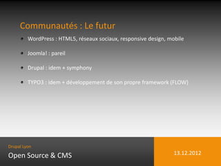 Communautés : Le futur
         WordPress : HTML5, réseaux sociaux, responsive design, mobile

         Joomla! : pareil

         Drupal : idem + symphony

         TYPO3 : idem + développement de son propre framework (FLOW)




Drupal Lyon

Open Source & CMS                                                 13.12.2012
 