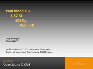 Paul Blondiaux
    1.87 M
        105 Kg
          Permis B


  Chef de Projet
  SODIFRANCE


  Profil : Architecte TYPO3, Formateur, Intégrateur
  Ancien administrateur Communauté TYPO3 France


Drupal Lyon

Open Source & CMS                                     13.12.2012
 