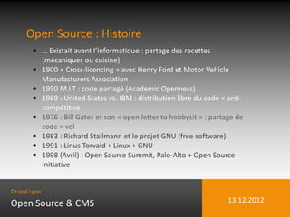 Open Source : Histoire
              … Existait avant l’informatique : partage des recettes
              (mécaniques ou cuisine)
              1900 « Cross-licencing » avec Henry Ford et Motor Vehicle
              Manufacturers Association
              1950 M.I.T : code partagé (Academic Openness)
              1969 : United States vs. IBM : distribution libre du code « anti-
              compétitive
              1976 : Bill Gates et son « open letter to hobbysit » : partage de
              code = vol
              1983 : Richard Stallmann et le projet GNU (free software)
              1991 : Linus Torvald + Linux + GNU
              1998 (Avril) : Open Source Summit, Palo-Alto + Open Source
              Initiative


Drupal Lyon

Open Source & CMS                                                         13.12.2012
 