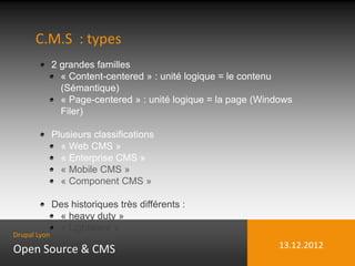C.M.S : types
              2 grandes familles
                « Content-centered » : unité logique = le contenu
                (Sémantique)
                « Page-centered » : unité logique = la page (Windows
                Filer)

              Plusieurs classifications
                « Web CMS »
                « Enterprise CMS »
                « Mobile CMS »
                « Component CMS »

              Des historiques très différents :
               « heavy duty »
               « Lightware »
Drupal Lyon

Open Source & CMS                                                13.12.2012
 