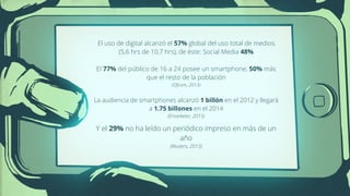 El uso de digital alcanzó el 57% global del uso total de medios.
(5,6 hrs de 10,7 hrs), de éste: Social Media 48%
!
El 77% del público de 16 a 24 posee un smartphone, 50% más
que el resto de la población
(Ofcom, 2013)
!
La audiencia de smartphones alcanzó 1 billón en el 2012 y llegará
a 1.75 billones en el 2014
(Emarketer, 2013)
!
Y el 29% no ha leído un periódico impreso en más de un
año
(Reuters, 2013)
 