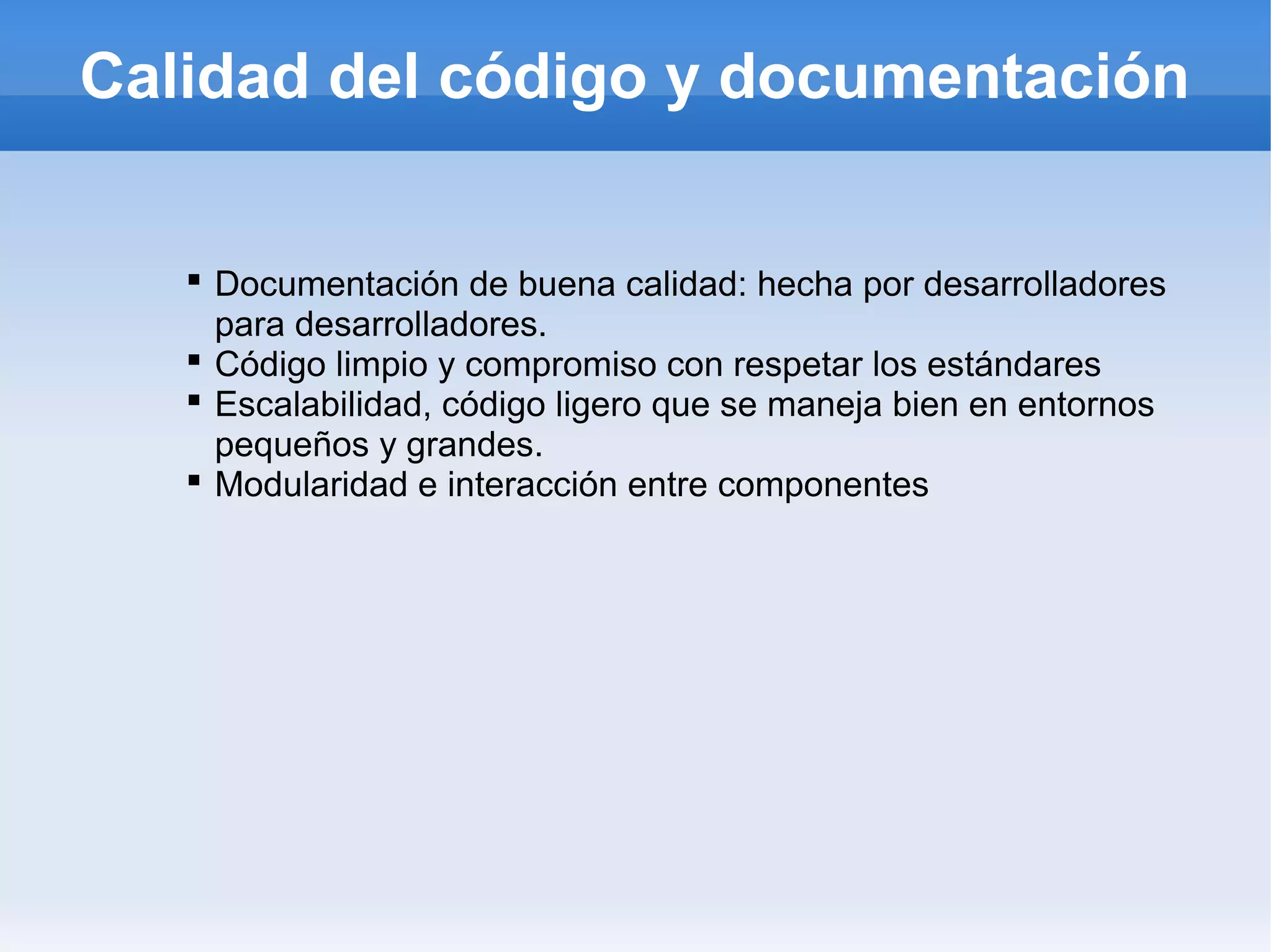 Calidad del código y documentación


    Documentación de buena calidad: hecha por desarrolladores
     para desarrolladores.
    Código limpio y compromiso con respetar los estándares
    Escalabilidad, código ligero que se maneja bien en entornos
     pequeños y grandes.
    Modularidad e interacción entre componentes
 