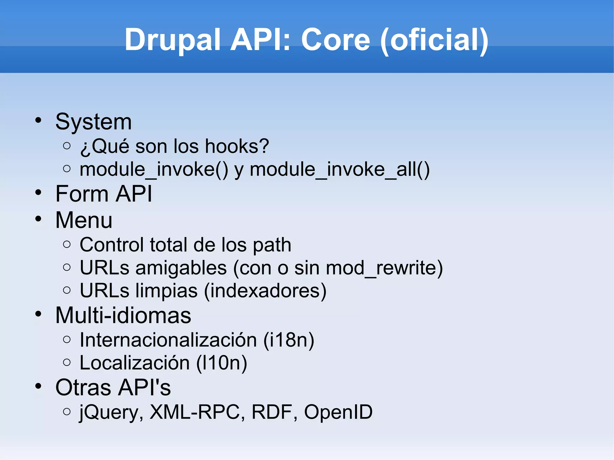 Drupal API: Core (oficial)

• System
  o   ¿Qué son los hooks?
  o   module_invoke() y module_invoke_all()
• Form API
• Menu
  o   Control total de los path
  o   URLs amigables (con o sin mod_rewrite)
  o   URLs limpias (indexadores)
• Multi-idiomas
  o   Internacionalización (i18n)
  o   Localización (l10n)
• Otras API's
  o   jQuery, XML-RPC, RDF, OpenID
 