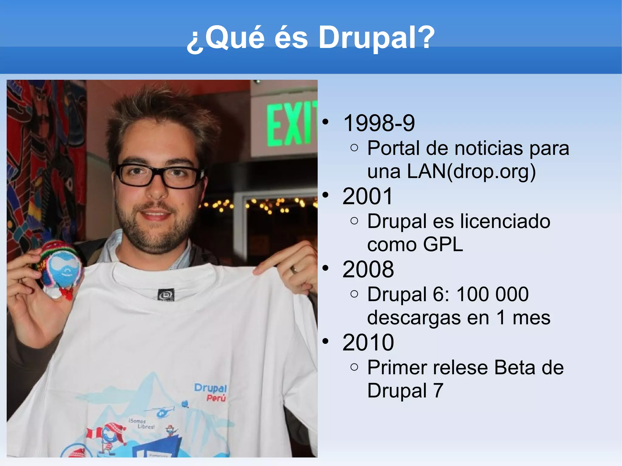 ¿Qué és Drupal?

        • 1998-9
          o   Portal de noticias para
              una LAN(drop.org)
        • 2001
          o   Drupal es licenciado
              como GPL
        • 2008
          o   Drupal 6: 100 000
              descargas en 1 mes
        • 2010
          o   Primer relese Beta de
              Drupal 7
 
