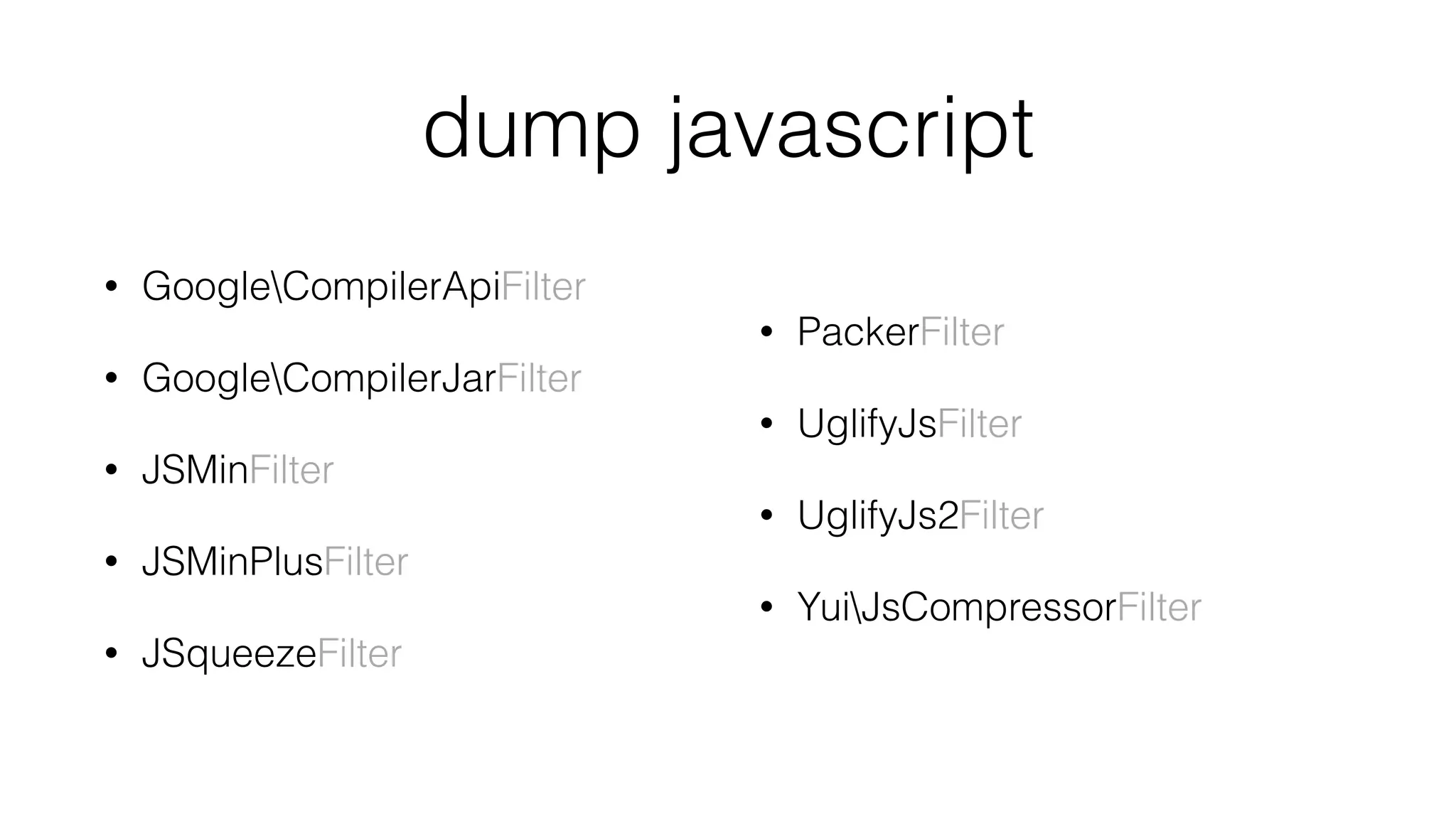 dump javascript
• GoogleCompilerApiFilter
• GoogleCompilerJarFilter
• JSMinFilter
• JSMinPlusFilter
• JSqueezeFilter 
• PackerFilter
• UglifyJsFilter
• UglifyJs2Filter
• YuiJsCompressorFilter
 