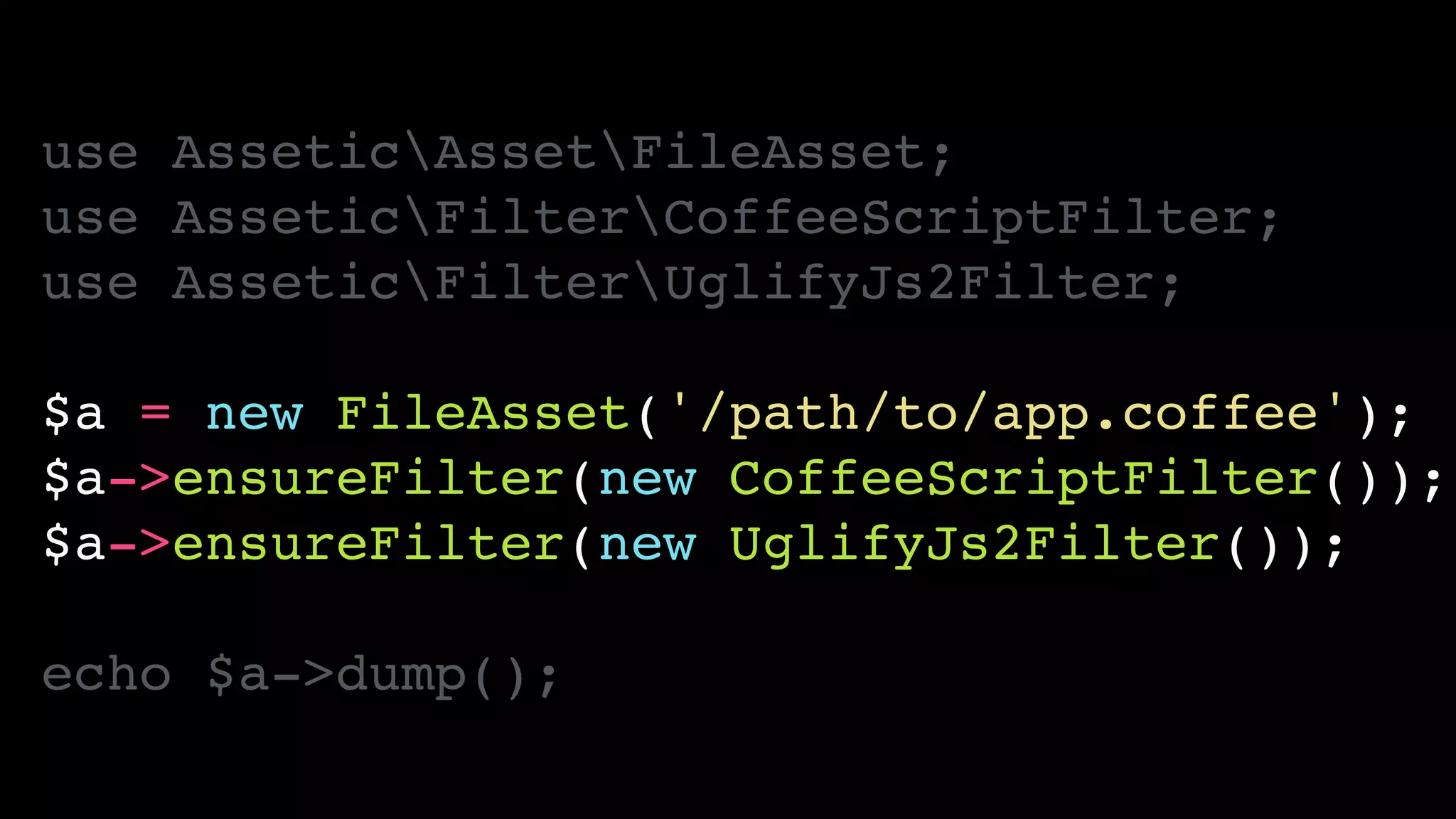 use AsseticAssetFileAsset;!
use AsseticFilterCoffeeScriptFilter;!
use AsseticFilterUglifyJs2Filter;!
!
$a = new FileAsset('/path/to/app.coffee');!
$a->ensureFilter(new CoffeeScriptFilter());!
$a->ensureFilter(new UglifyJs2Filter());!
!
echo $a->dump();
 
