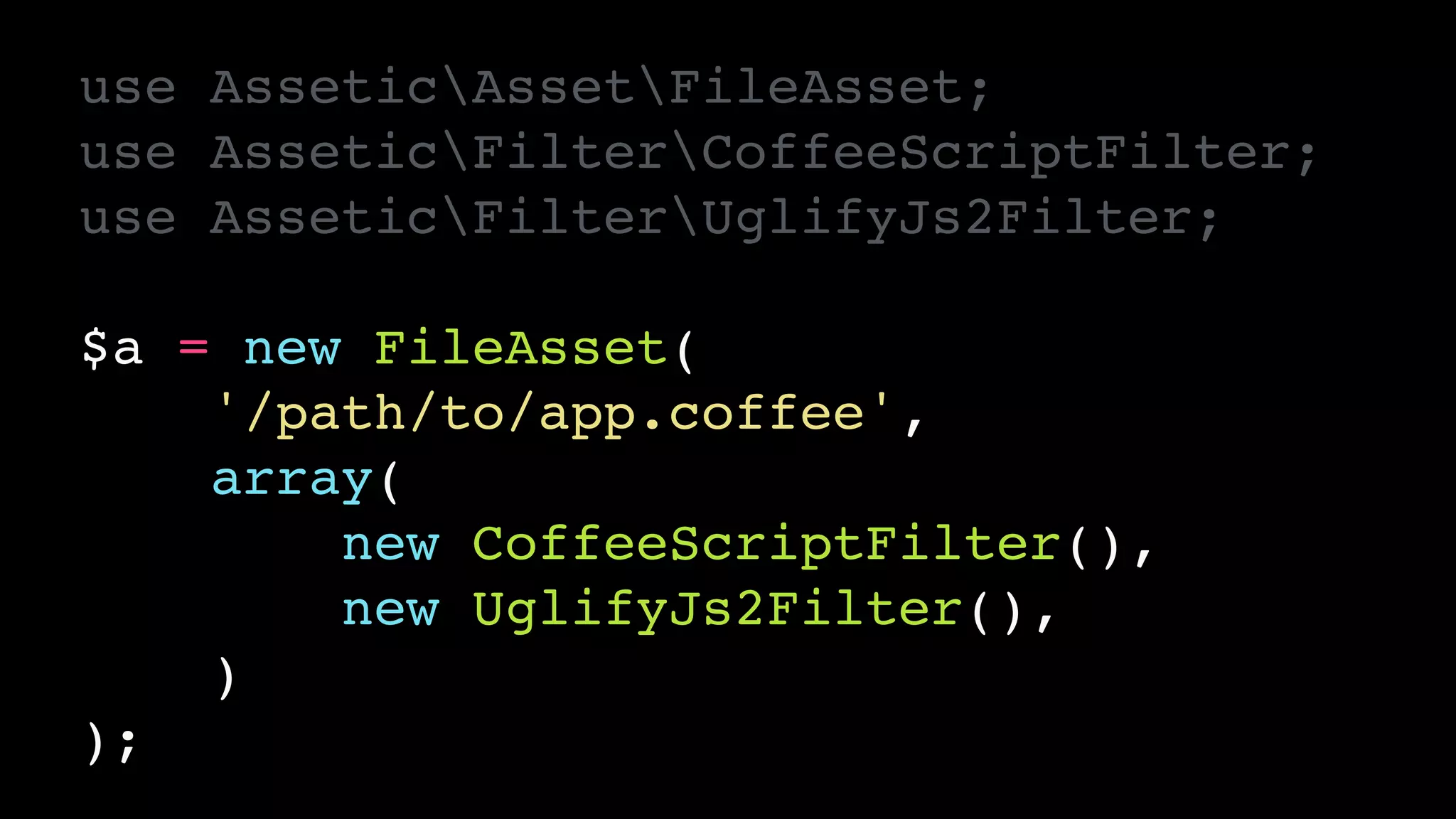 use AsseticAssetFileAsset;!
use AsseticFilterCoffeeScriptFilter;!
use AsseticFilterUglifyJs2Filter;!
!
$a = new FileAsset(!
'/path/to/app.coffee',!
array(!
new CoffeeScriptFilter(),!
new UglifyJs2Filter(),!
)!
);
 