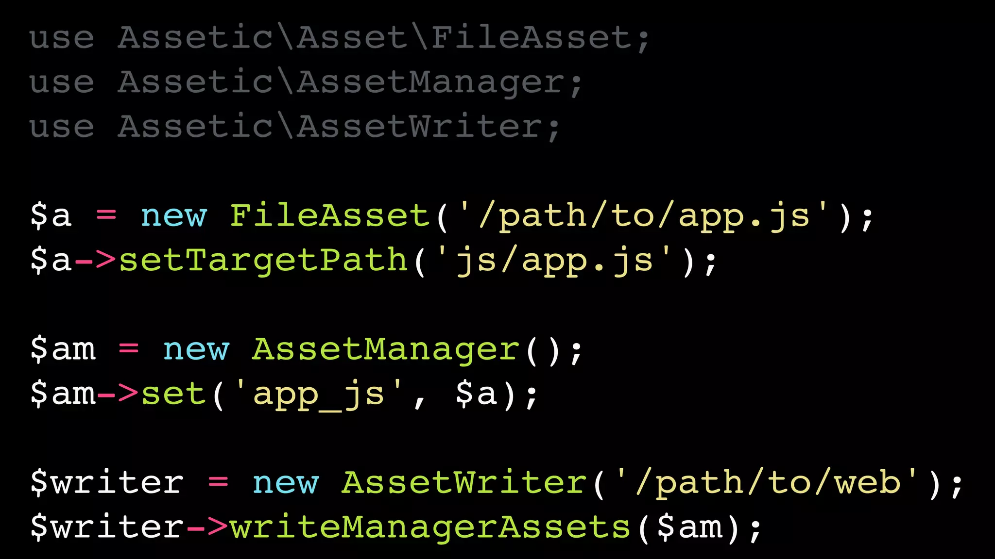 use AsseticAssetFileAsset;!
use AsseticAssetManager;!
use AsseticAssetWriter;!
!
$a = new FileAsset('/path/to/app.js');!
$a->setTargetPath('js/app.js');!
!
$am = new AssetManager();!
$am->set('app_js', $a);!
!
$writer = new AssetWriter('/path/to/web');!
$writer->writeManagerAssets($am);
 
