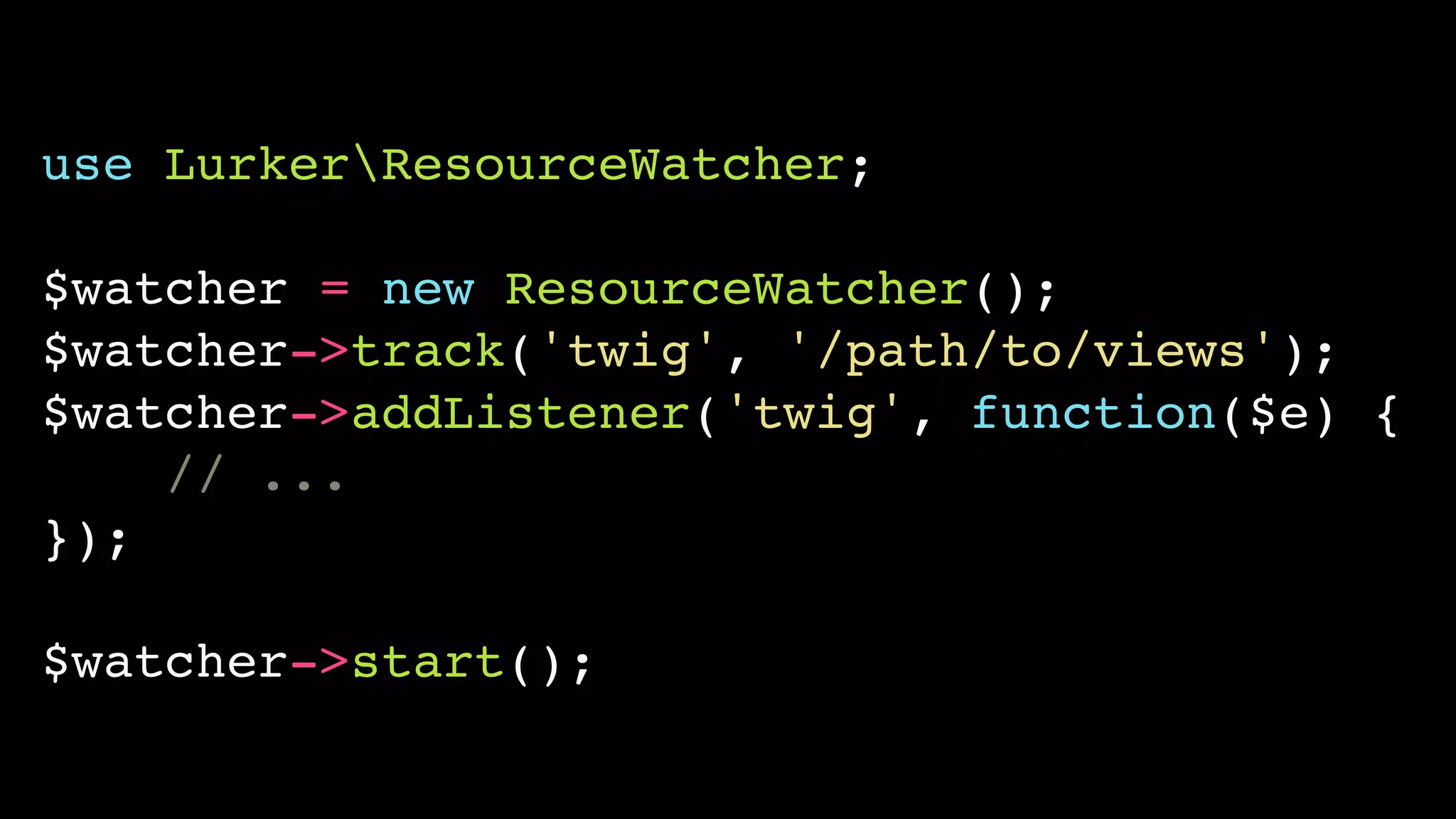 use LurkerResourceWatcher;!
!
$watcher = new ResourceWatcher();!
$watcher->track('twig', '/path/to/views');!
$watcher->addListener('twig', function($e) {!
// ...!
});!
!
$watcher->start();
 