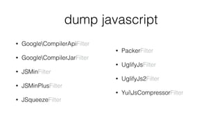 dump javascript
• GoogleCompilerApiFilter
• GoogleCompilerJarFilter
• JSMinFilter
• JSMinPlusFilter
• JSqueezeFilter 
• PackerFilter
• UglifyJsFilter
• UglifyJs2Filter
• YuiJsCompressorFilter
 