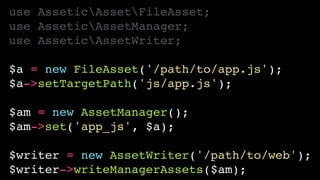 use AsseticAssetFileAsset;!
use AsseticAssetManager;!
use AsseticAssetWriter;!
!
$a = new FileAsset('/path/to/app.js');!
$a->setTargetPath('js/app.js');!
!
$am = new AssetManager();!
$am->set('app_js', $a);!
!
$writer = new AssetWriter('/path/to/web');!
$writer->writeManagerAssets($am);
 