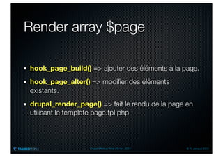 Render array $page

hook_page_build() => ajouter des éléments à la page.
hook_page_alter() => modiﬁer des éléments
existants.
drupal_render_page() => fait le rendu de la page en
utilisant le template page.tpl.php



                  Drupal Meetup Paris 28 nov. 2012   © R. Jarraud 2012
 