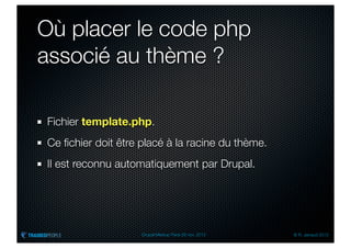 Où placer le code php
associé au thème ?

Fichier template.php.
Ce ﬁchier doit être placé à la racine du thème.
Il est reconnu automatiquement par Drupal.




                    Drupal Meetup Paris 28 nov. 2012   © R. Jarraud 2012
 