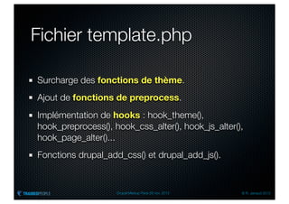 Fichier template.php

Surcharge des fonctions de thème.
Ajout de fonctions de preprocess.
Implémentation de hooks : hook_theme(),
hook_preprocess(), hook_css_alter(), hook_js_alter(),
hook_page_alter()...
Fonctions drupal_add_css() et drupal_add_js().


                    Drupal Meetup Paris 28 nov. 2012   © R. Jarraud 2012
 