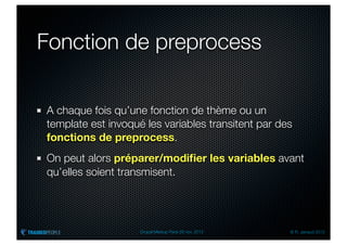 Fonction de preprocess

A chaque fois qu’une fonction de thème ou un
template est invoqué les variables transitent par des
fonctions de preprocess.
On peut alors préparer/modiﬁer les variables avant
qu’elles soient transmisent.




                    Drupal Meetup Paris 28 nov. 2012   © R. Jarraud 2012
 
