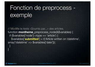 Fonction de preprocess -
 exemple

// Modiﬁe le texte «Soumis par...» des articles.
function montheme_preprocess_node(&$variables) {
  if ($variables[‘node’]->type == ‘article’) {
    $variables[‘submitted’] = t(‘Article written on !datetime’,
array(‘!datetime’ => $variables[‘date’]));
  }
}



                          Drupal Meetup Paris 28 nov. 2012    © R. Jarraud 2012
 